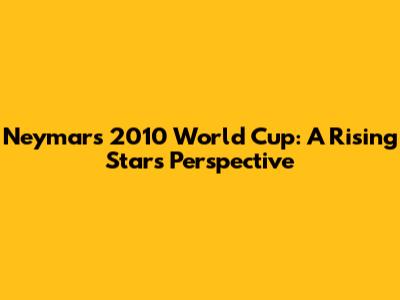 Neymar's 2010 World Cup: A Rising Star's Perspective