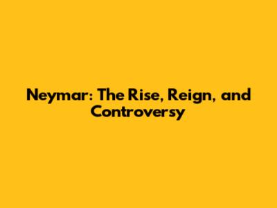 Neymar: The Rise, Reign, and Controversy