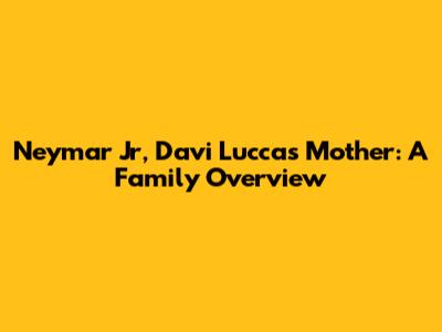 Neymar Jr, Davi Lucca's Mother: A Family Overview