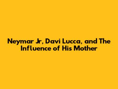 Neymar Jr, Davi Lucca, and The Influence of His Mother