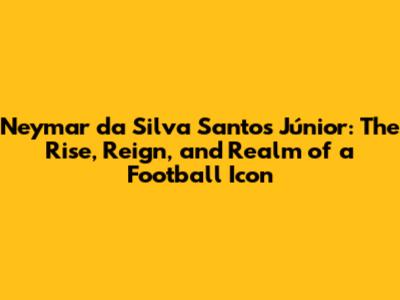 Neymar da Silva Santos Júnior: The Rise, Reign, and Realm of a Football Icon