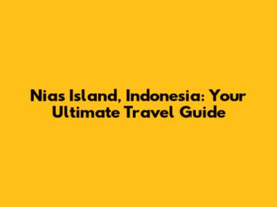 Nias Island, Indonesia: Your Ultimate Travel Guide
