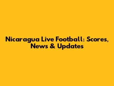Nicaragua Live Football: Scores, News & Updates