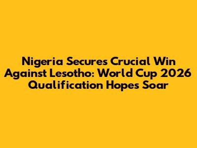 Nigeria Secures Crucial Win Against Lesotho: World Cup 2026 Qualification Hopes Soar