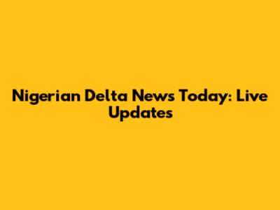Nigerian Delta News Today: Live Updates