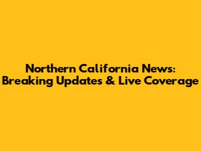 Northern California News: Breaking Updates & Live Coverage