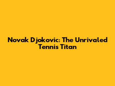 Novak Djokovic: The Unrivaled Tennis Titan