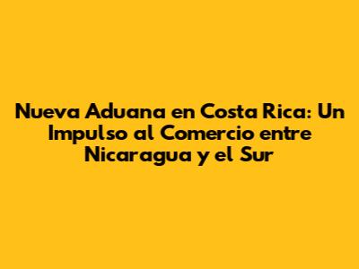 Nueva Aduana en Costa Rica: Un Impulso al Comercio entre Nicaragua y el Sur