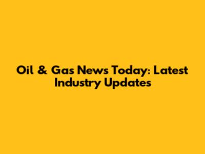 Oil & Gas News Today: Latest Industry Updates