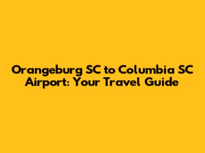 Orangeburg SC to Columbia SC Airport: Your Travel Guide