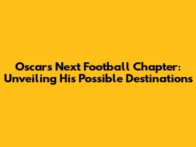Oscar's Next Football Chapter: Unveiling His Possible Destinations