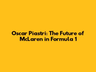 Oscar Piastri: The Future of McLaren in Formula 1