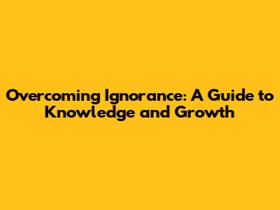Overcoming Ignorance: A Guide to Knowledge and Growth