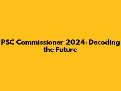 PSC Commissioner 2024: Decoding the Future