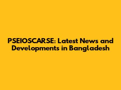 PSEIOSCARSE: Latest News and Developments in Bangladesh