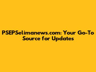 PSEPSelimanews.com: Your Go-To Source for Updates