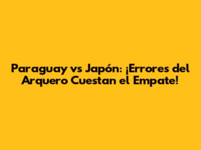 Paraguay vs Japón: ¡Errores del Arquero Cuestan el Empate!