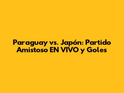 Paraguay vs. Japón: Partido Amistoso EN VIVO y Goles