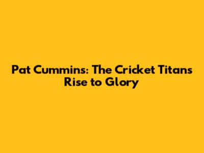 Pat Cummins: The Cricket Titan's Rise to Glory