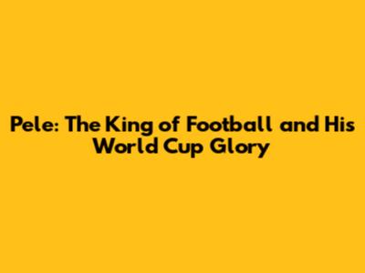 Pele: The King of Football and His World Cup Glory