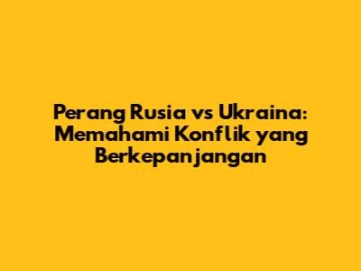 Perang Rusia vs Ukraina: Memahami Konflik yang Berkepanjangan