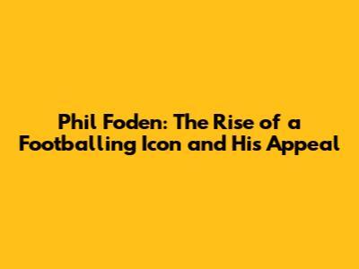 Phil Foden: The Rise of a Footballing Icon and His Appeal