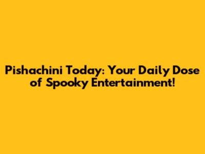 Pishachini Today: Your Daily Dose of Spooky Entertainment!