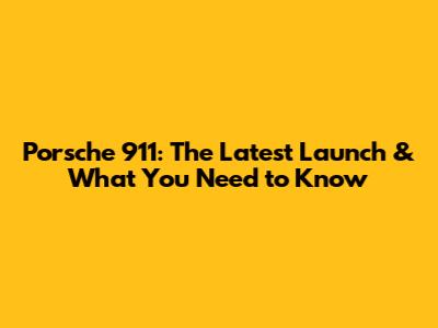 Porsche 911: The Latest Launch & What You Need to Know