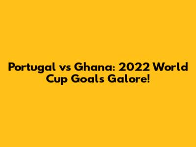 Portugal vs Ghana: 2022 World Cup Goals Galore!