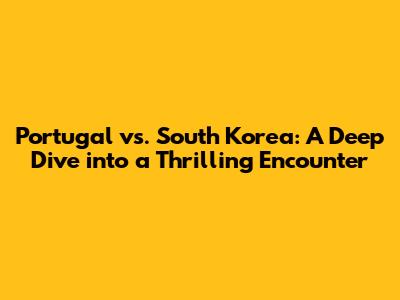 Portugal vs. South Korea: A Deep Dive into a Thrilling Encounter