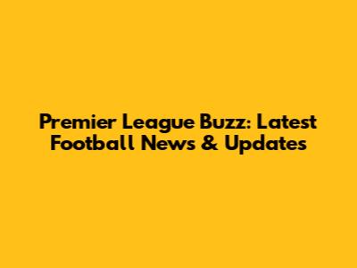 Premier League Buzz: Latest Football News & Updates
