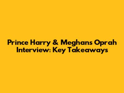 Prince Harry & Meghan's Oprah Interview: Key Takeaways