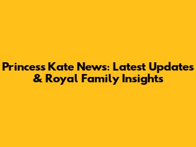 Princess Kate News: Latest Updates & Royal Family Insights