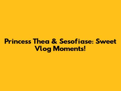 Princess Thea & Sesofiase: Sweet Vlog Moments!