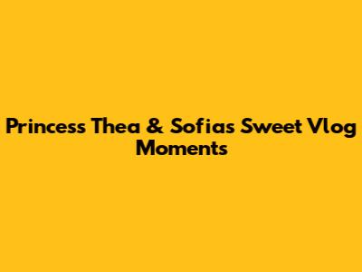 Princess Thea & Sofia's Sweet Vlog Moments