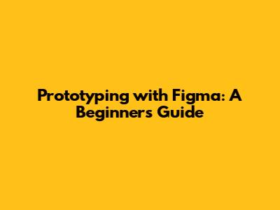 Prototyping with Figma: A Beginner's Guide