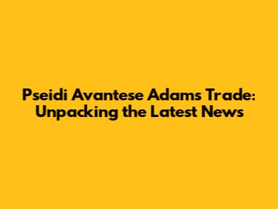 Pseidi Avantese Adams Trade: Unpacking the Latest News