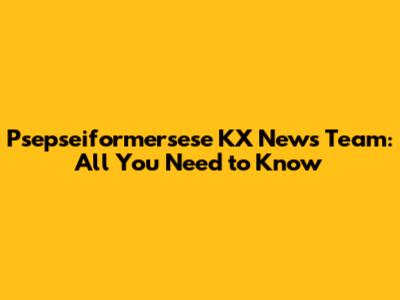 Psepseiformersese KX News Team: All You Need to Know