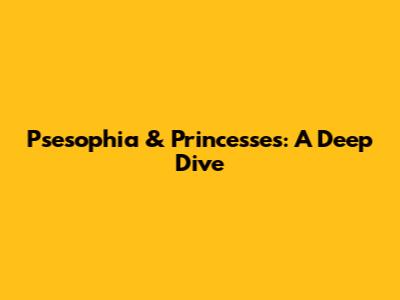 Psesophia & Princesses: A Deep Dive