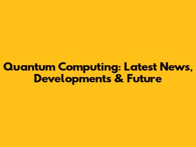 Quantum Computing: Latest News, Developments & Future