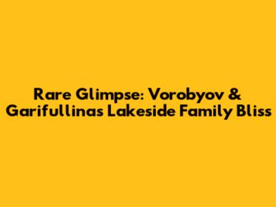 Rare Glimpse: Vorobyov & Garifullina's Lakeside Family Bliss