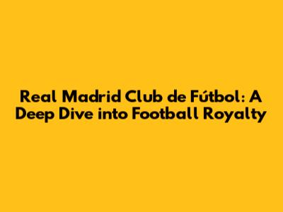 Real Madrid Club de Fútbol: A Deep Dive into Football Royalty
