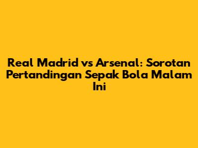 Real Madrid vs Arsenal: Sorotan Pertandingan Sepak Bola Malam Ini
