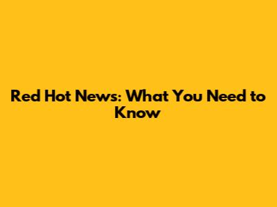 Red Hot News: What You Need to Know