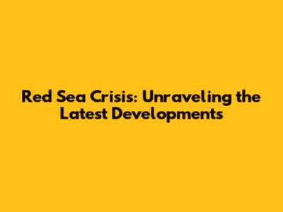 Red Sea Crisis: Unraveling the Latest Developments