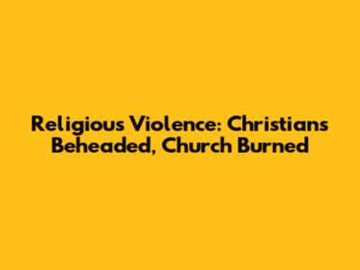Religious Violence: Christians Beheaded, Church Burned