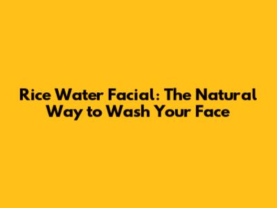 Rice Water Facial: The Natural Way to Wash Your Face