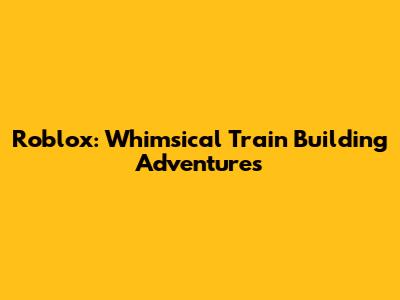 Roblox: Whimsical Train Building Adventures