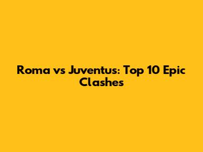 Roma vs Juventus: Top 10 Epic Clashes