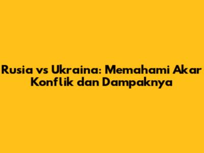 Rusia vs Ukraina: Memahami Akar Konflik dan Dampaknya